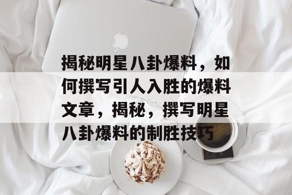 揭秘明星八卦爆料，如何撰写引人入胜的爆料文章，揭秘，撰写明星八卦爆料的制胜技巧