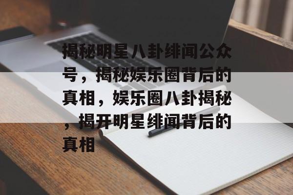 揭秘明星八卦绯闻公众号，揭秘娱乐圈背后的真相，娱乐圈八卦揭秘，揭开明星绯闻背后的真相