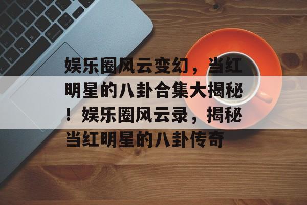 娱乐圈风云变幻，当红明星的八卦合集大揭秘！娱乐圈风云录，揭秘当红明星的八卦传奇