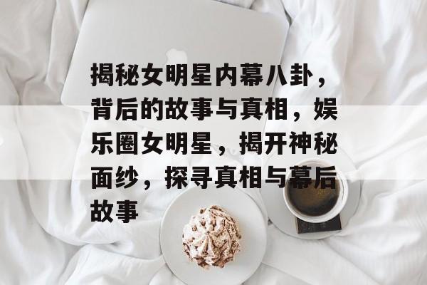 揭秘女明星内幕八卦,背后的故事与真相,娱乐圈女明星,揭开神秘面纱,探寻真相与幕后故事 揭秘女明星内幕八卦,背后的故事与真相,娱乐圈女明星,揭开神秘面纱,探寻真相与幕后故事