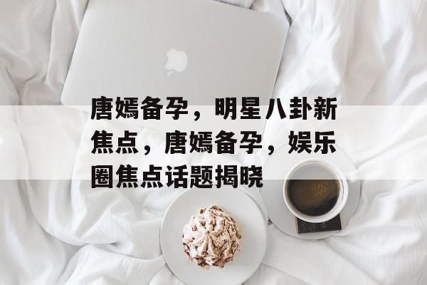 唐嫣备孕，明星八卦新焦点，唐嫣备孕，娱乐圈焦点话题揭晓