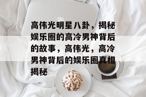 高伟光明星八卦，揭秘娱乐圈的高冷男神背后的故事，高伟光，高冷男神背后的娱乐圈真相揭秘