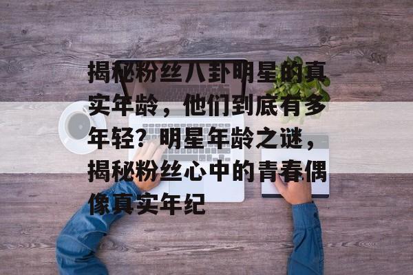 揭秘粉丝八卦明星的真实年龄,他们到底有多年轻?明星年龄之谜,揭秘粉丝心中的青春偶像真实年纪 揭秘粉丝八卦明星的真实年龄,他们到底有多年轻?明星年龄之谜,揭秘粉丝心中的青春偶像真实年纪