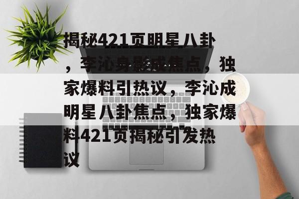 揭秘421页明星八卦，李沁身影成焦点，独家爆料引热议，李沁成明星八卦焦点，独家爆料421页揭秘引发热议