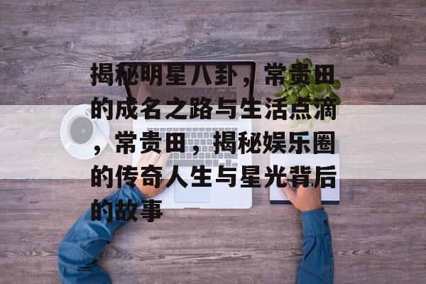 揭秘明星八卦,常贵田的成名之路与生活点滴,常贵田,揭秘娱乐圈的传奇人生与星光背后的故事 揭秘明星八卦,常贵田的成名之路与生活点滴,常贵田,揭秘娱乐圈的传奇人生与星光背后的故事