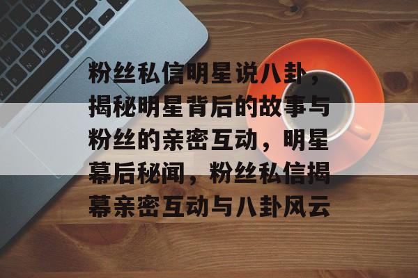 粉丝私信明星说八卦,揭秘明星背后的故事与粉丝的亲密互动,明星幕后秘闻,粉丝私信揭幕亲密互动与八卦风云 粉丝私信明星说八卦,揭秘明星背后的故事与粉丝的亲密互动,明星幕后秘闻,粉丝私信揭幕亲密互动与八卦风云
