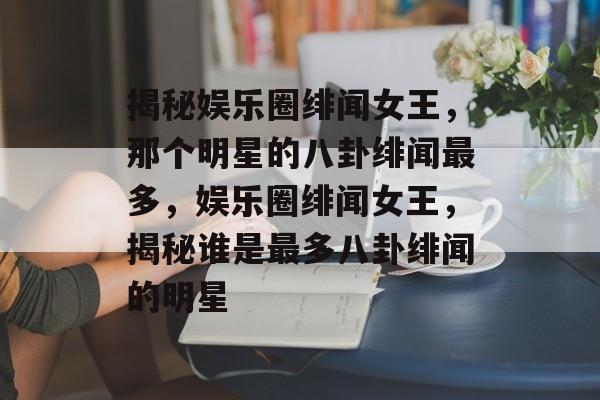 揭秘娱乐圈绯闻女王，那个明星的八卦绯闻最多，娱乐圈绯闻女王，揭秘谁是最多八卦绯闻的明星