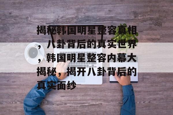 揭秘韩国明星整容真相，八卦背后的真实世界，韩国明星整容内幕大揭秘，揭开八卦背后的真实面纱