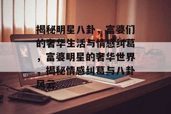 揭秘明星八卦,富婆们的奢华生活与情感纠葛,富婆明星的奢华世界,揭秘情感纠葛与八卦风云 揭秘明星八卦,富婆们的奢华生活与情感纠葛,富婆明星的奢华世界,揭秘情感纠葛与八卦风云