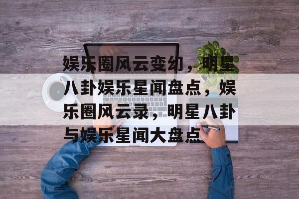 娱乐圈风云变幻，明星八卦娱乐星闻盘点，娱乐圈风云录，明星八卦与娱乐星闻大盘点