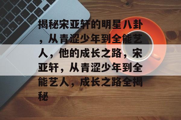 揭秘宋亚轩的明星八卦,从青涩少年到全能艺人,他的成长之路,宋亚轩,从青涩少年到全能艺人,成长之路全揭秘 揭秘宋亚轩的明星八卦,从青涩少年到全能艺人,他的成长之路,宋亚轩,从青涩少年到全能艺人,成长之路全揭秘