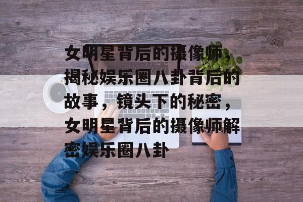 女明星背后的摄像师，揭秘娱乐圈八卦背后的故事，镜头下的秘密，女明星背后的摄像师解密娱乐圈八卦