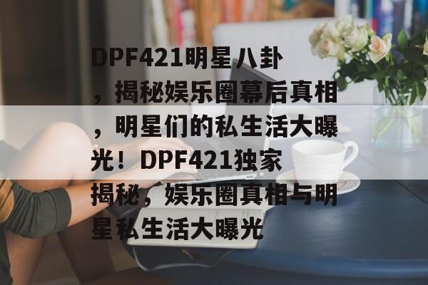 DPF421明星八卦，揭秘娱乐圈幕后真相，明星们的私生活大曝光！DPF421独家揭秘，娱乐圈真相与明星私生活大曝光