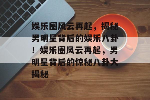 娱乐圈风云再起，揭秘男明星背后的娱乐八卦！娱乐圈风云再起，男明星背后的惊秘八卦大揭秘