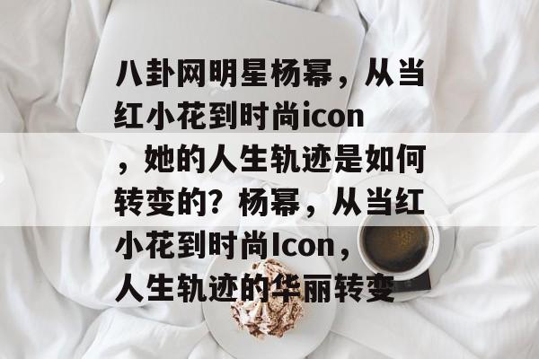 八卦网明星杨幂，从当红小花到时尚icon，她的人生轨迹是如何转变的？杨幂，从当红小花到时尚Icon，人生轨迹的华丽转变