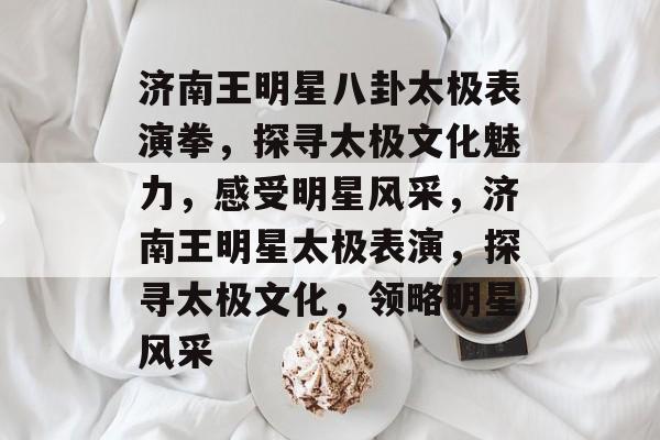 济南王明星八卦太极表演拳,探寻太极文化魅力,感受明星风采,济南王明星太极表演,探寻太极文化,领略明星风采 济南王明星八卦太极表演拳,探寻太极文化魅力,感受明星风采,济南王明星太极表演,探寻太极文化,领略明星风采