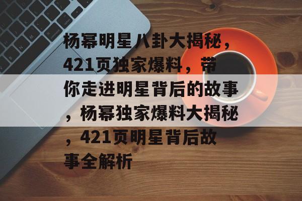 杨幂明星八卦大揭秘,421页独家爆料,带你走进明星背后的故事,杨幂独家爆料大揭秘,421页明星背后故事全解析 杨幂明星八卦大揭秘,421页独家爆料,带你走进明星背后的故事,杨幂独家爆料大揭秘,421页明星背后故事全解析