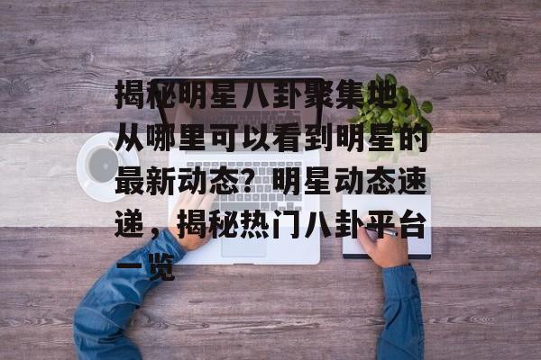 揭秘明星八卦聚集地，从哪里可以看到明星的最新动态？明星动态速递，揭秘热门八卦平台一览