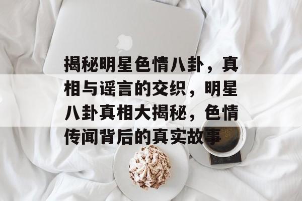 揭秘明星色情八卦，真相与谣言的交织，明星八卦真相大揭秘，色情传闻背后的真实故事