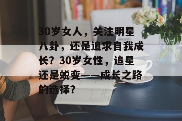 30岁女人,关注明星八卦,还是追求自我成长?30岁女性,追星还是蜕变——成长之路的选择? 30岁女人,关注明星八卦,还是追求自我成长?30岁女性,追星还是蜕变——成长之路的选择?
