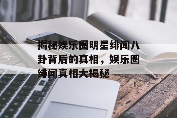 揭秘娱乐圈明星绯闻八卦背后的真相,娱乐圈绯闻真相大揭秘 揭秘娱乐圈明星绯闻八卦背后的真相,娱乐圈绯闻真相大揭秘
