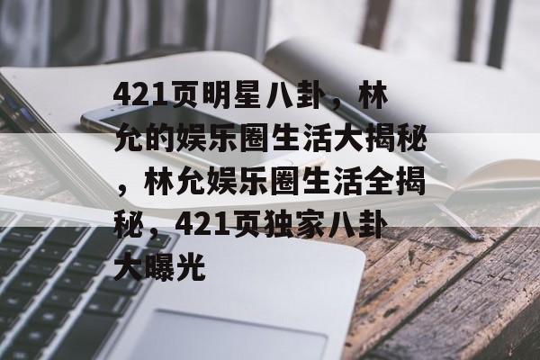 421页明星八卦，林允的娱乐圈生活大揭秘，林允娱乐圈生活全揭秘，421页独家八卦大曝光