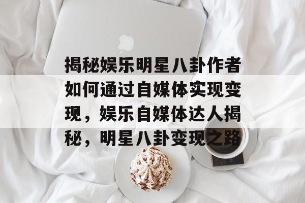 揭秘娱乐明星八卦作者如何通过自媒体实现变现，娱乐自媒体达人揭秘，明星八卦变现之路