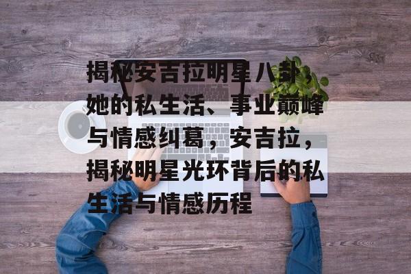 揭秘安吉拉明星八卦，她的私生活、事业巅峰与情感纠葛，安吉拉，揭秘明星光环背后的私生活与情感历程