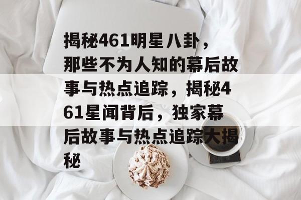 揭秘461明星八卦，那些不为人知的幕后故事与热点追踪，揭秘461星闻背后，独家幕后故事与热点追踪大揭秘