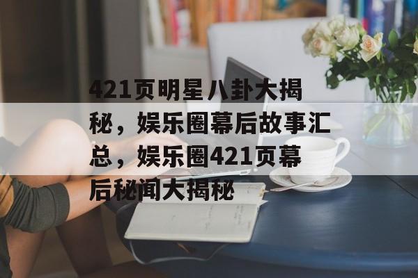 421页明星八卦大揭秘，娱乐圈幕后故事汇总，娱乐圈421页幕后秘闻大揭秘