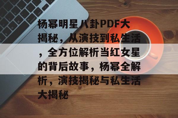 杨幂明星八卦PDF大揭秘,从演技到私生活,全方位解析当红女星的背后故事,杨幂全解析,演技揭秘与私生活大揭秘 杨幂明星八卦PDF大揭秘,从演技到私生活,全方位解析当红女星的背后故事,杨幂全解析,演技揭秘与私生活大揭秘
