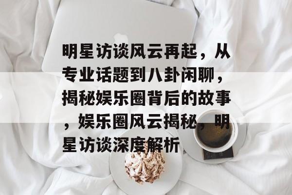 明星访谈风云再起,从专业话题到八卦闲聊,揭秘娱乐圈背后的故事,娱乐圈风云揭秘,明星访谈深度解析 明星访谈风云再起,从专业话题到八卦闲聊,揭秘娱乐圈背后的故事,娱乐圈风云揭秘,明星访谈深度解析