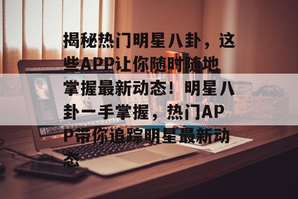 揭秘热门明星八卦,这些APP让你随时随地掌握最新动态!明星八卦一手掌握,热门APP带你追踪明星最新动态 揭秘热门明星八卦,这些APP让你随时随地掌握最新动态!明星八卦一手掌握,热门APP带你追踪明星最新动态