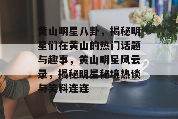 黄山明星八卦，揭秘明星们在黄山的热门话题与趣事，黄山明星风云录，揭秘明星秘境热谈与笑料连连