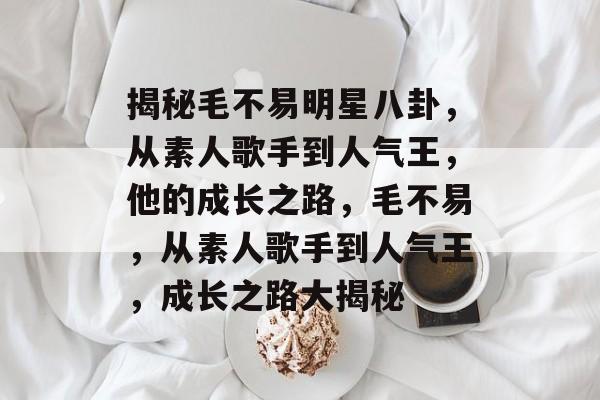 揭秘毛不易明星八卦,从素人歌手到人气王,他的成长之路,毛不易,从素人歌手到人气王,成长之路大揭秘 揭秘毛不易明星八卦,从素人歌手到人气王,他的成长之路,毛不易,从素人歌手到人气王,成长之路大揭秘