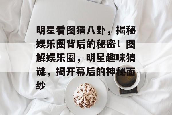 明星看图猜八卦,揭秘娱乐圈背后的秘密!图解娱乐圈,明星趣味猜谜,揭开幕后的神秘面纱 明星看图猜八卦,揭秘娱乐圈背后的秘密!图解娱乐圈,明星趣味猜谜,揭开幕后的神秘面纱