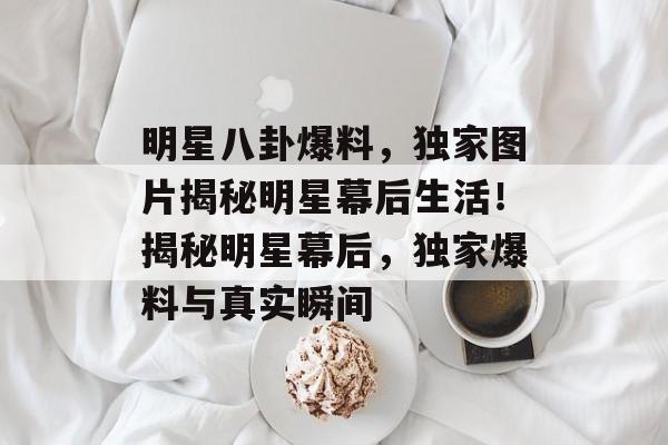 明星八卦爆料，独家图片揭秘明星幕后生活！揭秘明星幕后，独家爆料与真实瞬间
