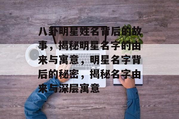 八卦明星姓名背后的故事，揭秘明星名字的由来与寓意，明星名字背后的秘密，揭秘名字由来与深层寓意