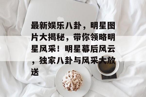 最新娱乐八卦，明星图片大揭秘，带你领略明星风采！明星幕后风云，独家八卦与风采大放送