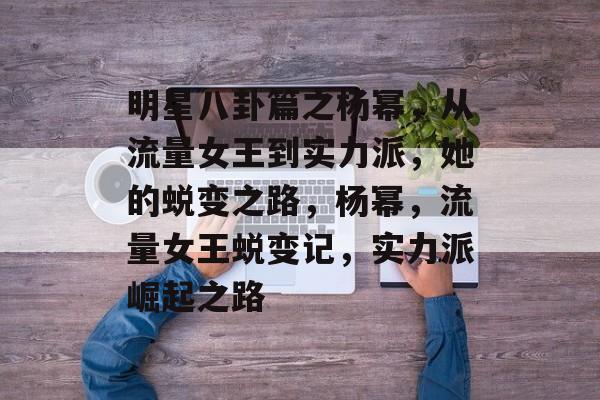 明星八卦篇之杨幂，从流量女王到实力派，她的蜕变之路，杨幂，流量女王蜕变记，实力派崛起之路