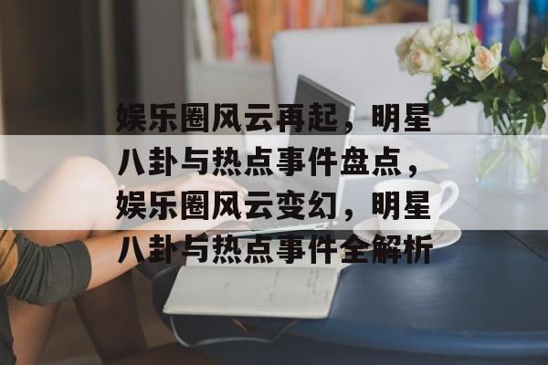 娱乐圈风云再起，明星八卦与热点事件盘点，娱乐圈风云变幻，明星八卦与热点事件全解析