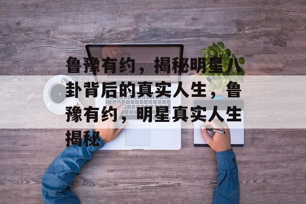 鲁豫有约,揭秘明星八卦背后的真实人生,鲁豫有约,明星真实人生揭秘 鲁豫有约,揭秘明星八卦背后的真实人生,鲁豫有约,明星真实人生揭秘