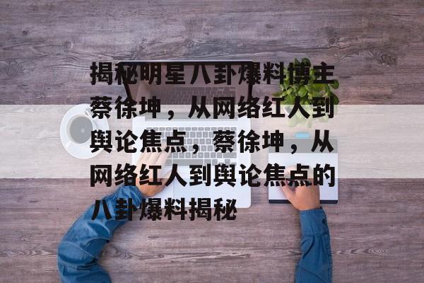 揭秘明星八卦爆料博主蔡徐坤,从网络红人到舆论焦点,蔡徐坤,从网络红人到舆论焦点的八卦爆料揭秘 揭秘明星八卦爆料博主蔡徐坤,从网络红人到舆论焦点,蔡徐坤,从网络红人到舆论焦点的八卦爆料揭秘