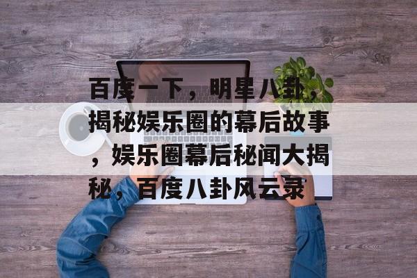 百度一下,明星八卦,揭秘娱乐圈的幕后故事,娱乐圈幕后秘闻大揭秘,百度八卦风云录 百度一下,明星八卦,揭秘娱乐圈的幕后故事,娱乐圈幕后秘闻大揭秘,百度八卦风云录