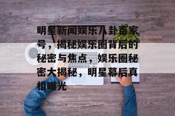 明星新闻娱乐八卦百家号，揭秘娱乐圈背后的秘密与焦点，娱乐圈秘密大揭秘，明星幕后真相曝光