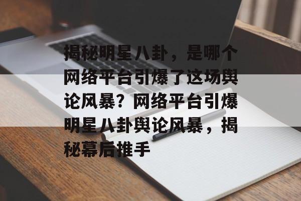 揭秘明星八卦，是哪个网络平台引爆了这场舆论风暴？网络平台引爆明星八卦舆论风暴，揭秘幕后推手