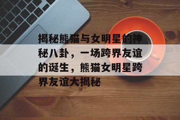 揭秘熊猫与女明星的神秘八卦,一场跨界友谊的诞生,熊猫女明星跨界友谊大揭秘 揭秘熊猫与女明星的神秘八卦,一场跨界友谊的诞生,熊猫女明星跨界友谊大揭秘