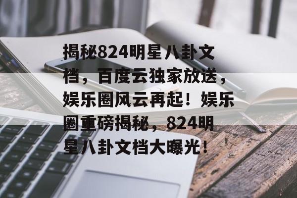 揭秘824明星八卦文档，百度云独家放送，娱乐圈风云再起！娱乐圈重磅揭秘，824明星八卦文档大曝光！