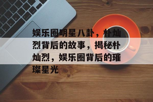 娱乐圈明星八卦，朴灿烈背后的故事，揭秘朴灿烈，娱乐圈背后的璀璨星光
