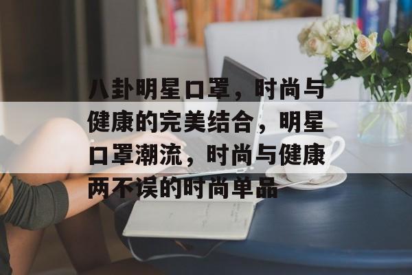 八卦明星口罩，时尚与健康的完美结合，明星口罩潮流，时尚与健康两不误的时尚单品